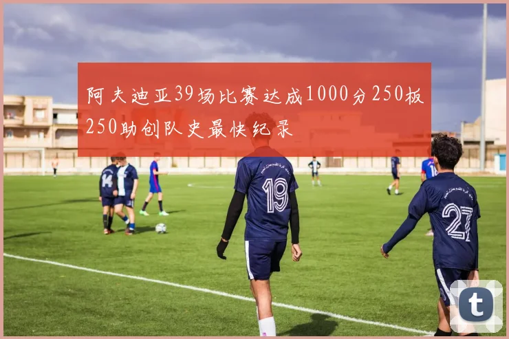 阿夫迪亚39场比赛达成1000分250板250助创队史最快纪录