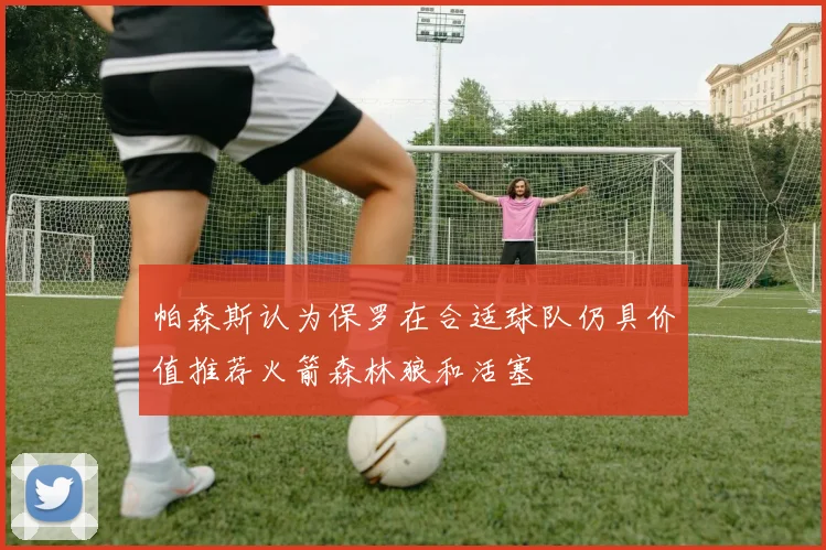 帕森斯认为保罗在合适球队仍具价值推荐火箭森林狼和活塞