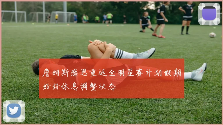 詹姆斯感恩重返全明星赛计划假期好好休息调整状态