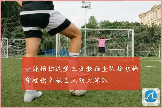 小佩顿称追梦三分激励全队梅尔顿霍福德贡献巨大助力球队