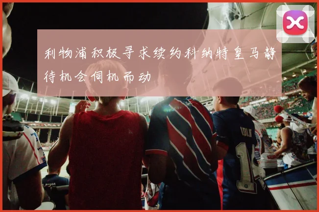 利物浦积极寻求续约科纳特皇马静待机会伺机而动