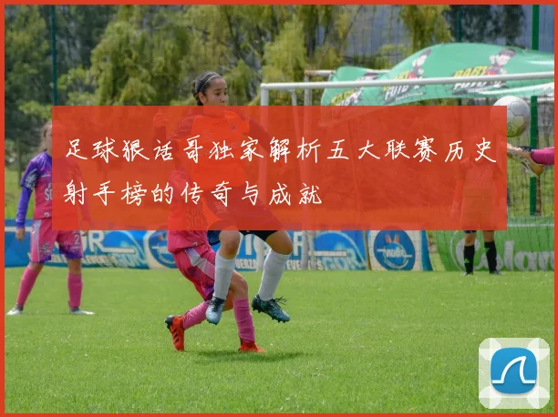 足球狠话哥独家解析五大联赛历史射手榜的传奇与成就