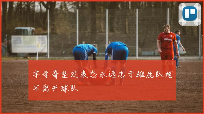 字母哥坚定表态永远忠于雄鹿队绝不离开球队