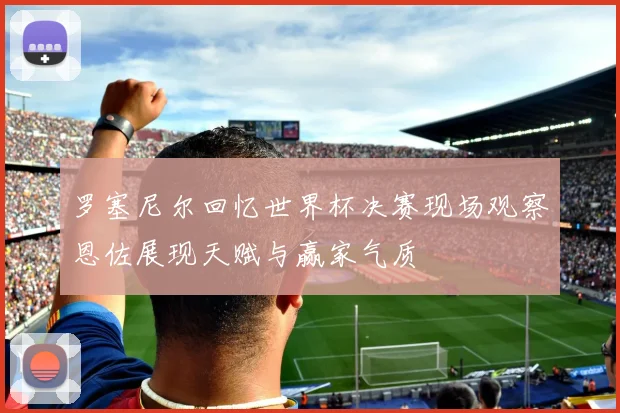 罗塞尼尔回忆世界杯决赛现场观察恩佐展现天赋与赢家气质