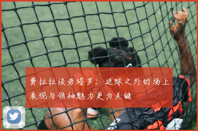费拉拉谈劳塔罗：进球之外的场上表现与领袖魅力更为关键