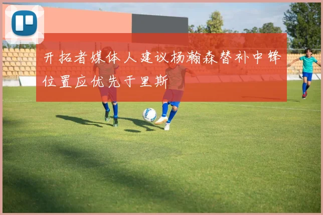 开拓者媒体人建议杨瀚森替补中锋位置应优先于里斯