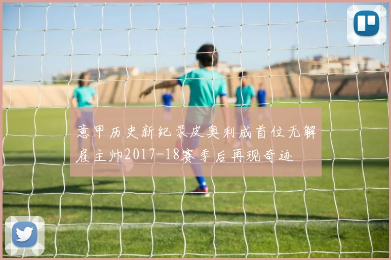 意甲历史新纪录皮奥利成首位无解雇主帅2017-18赛季后再现奇迹