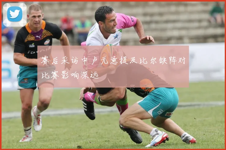 赛后采访中卢无意提及比尔缺阵对比赛影响深远