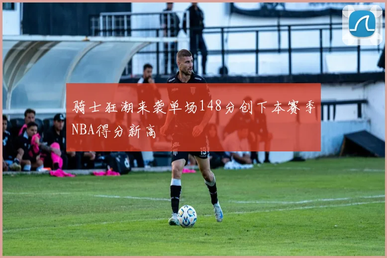 骑士狂潮来袭单场148分创下本赛季NBA得分新高