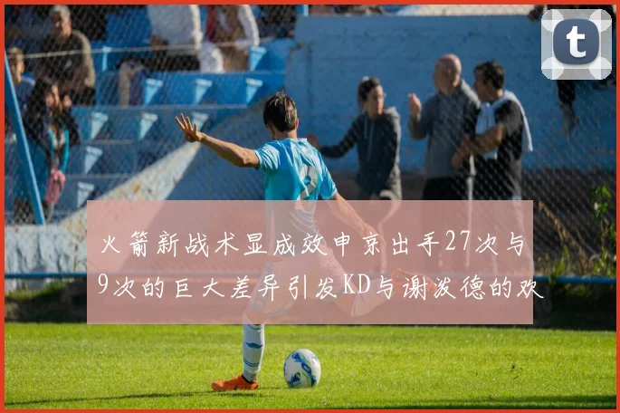 火箭新战术显成效申京出手27次与9次的巨大差异引发KD与谢泼德的欢笑