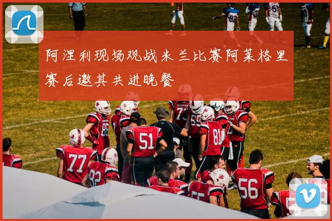阿涅利现场观战米兰比赛阿莱格里赛后邀其共进晚餐