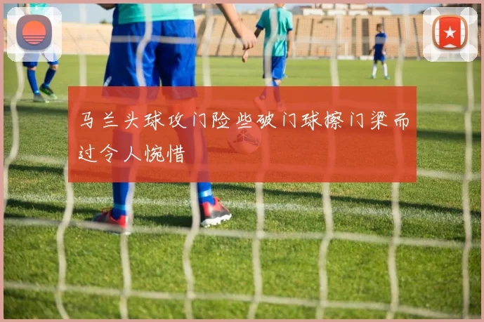马兰头球攻门险些破门球擦门梁而过令人惋惜