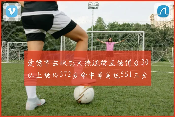 爱德华兹状态火热连续五场得分30以上场均372分命中率高达561三分命中率接近49
