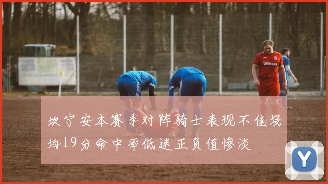 坎宁安本赛季对阵骑士表现不佳场均19分命中率低迷正负值惨淡