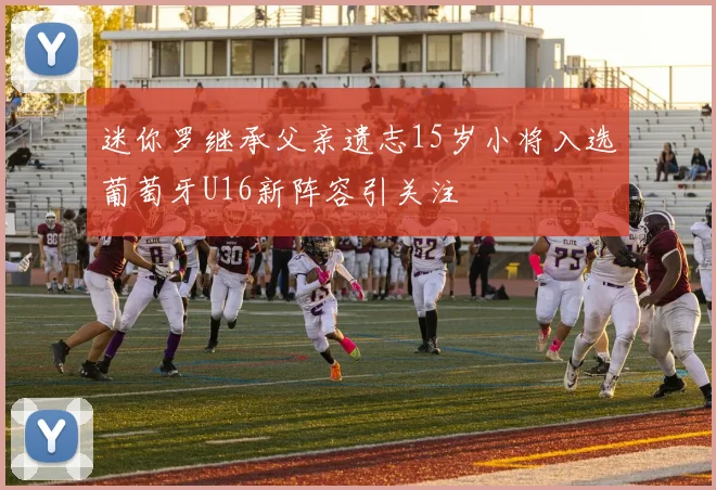 迷你罗继承父亲遗志15岁小将入选葡萄牙U16新阵容引关注