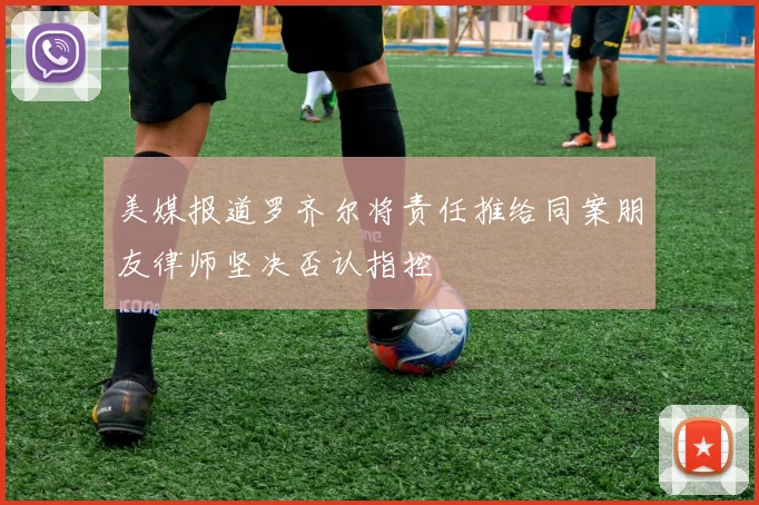 美媒报道罗齐尔将责任推给同案朋友律师坚决否认指控