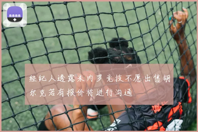 经纪人透露米内罗竞技不愿出售胡尔克若有报价将进行沟通