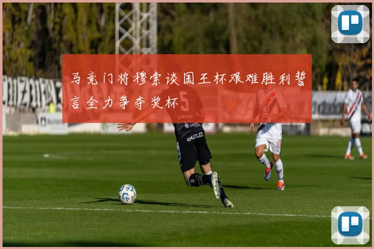 马竞门将穆索谈国王杯艰难胜利誓言全力争夺奖杯
