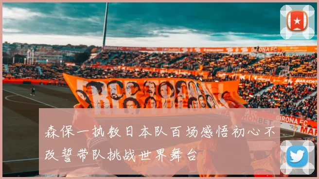 森保一执教日本队百场感悟初心不改誓带队挑战世界舞台