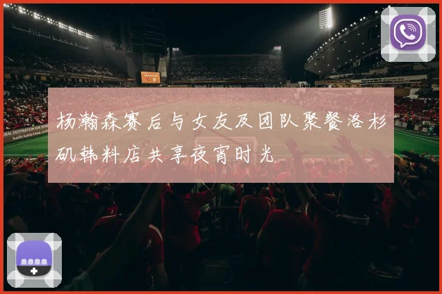 杨瀚森赛后与女友及团队聚餐洛杉矶韩料店共享夜宵时光