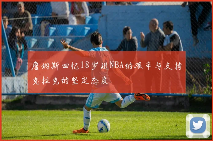 詹姆斯回忆18岁进NBA的艰辛与支持克拉克的坚定态度