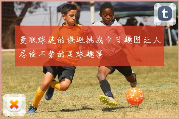 曼联球迷的谦逊挑战今日趣图让人忍俊不禁的足球趣事