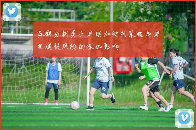 苏群分析勇士库明加续约策略与库里退役风险的深远影响
