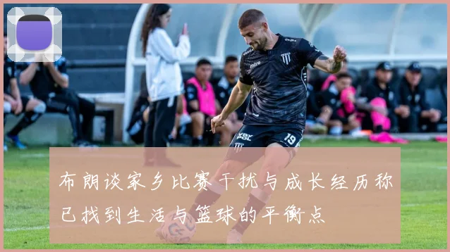 布朗谈家乡比赛干扰与成长经历称已找到生活与篮球的平衡点