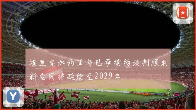埃里克加西亚与巴萨续约谈判顺利新合同将延续至2029年