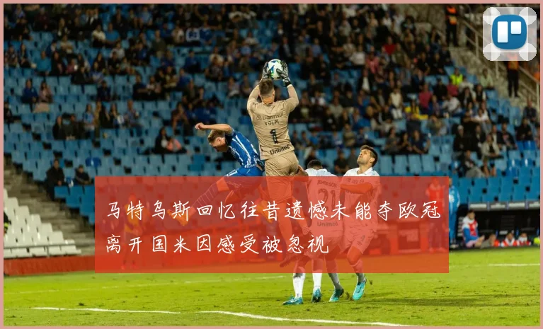 马特乌斯回忆往昔遗憾未能夺欧冠离开国米因感受被忽视